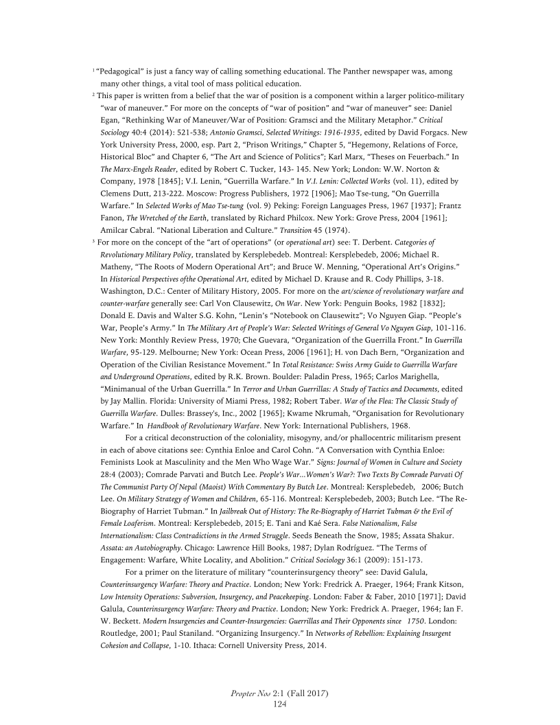 Pedagogical” is just a fancy way of calling something educational. The Panther newspaper was, among
‘many other things, a vital tool of mass political education.

2 This paper is written from a belief that the war of position is a component within a larger poliico-military
“war of maneuver.” For more on the concepts of “wat of position” and “
Egan, “Rethinking War of Maneuver/War of Position: Gramsci and the Military Metaphor.” Critical
Sociology 40:4 (2014): 521-538; Antonio Gramsci, Selected Writings: 1916-1935, edited by David Forgacs. New
York University Press, 2000, esp. Part 2, “Prison Writings,” Chapter 5, “Hegemony, Relations of Force,
Historical Bloc” and Chapter 6, “The Art and Science of Politics"; Karl Marx, "Theses on Feuerbach.” In
‘The Marx-Engels Reader, edited by Robert C. Tucker, 143- 145. New York; London: W.W. Norton &
Company, 1978 [1845]; V.L. Lenin, “Guerrilla Warfare.” In V.. Lenin: Collected Works (vo. 11), edited by
Clemens Dutt, 213-222. Moscow: Progress Publishers, 1972 [1906]; Mao Tse-tung, “On Guerrilla
Warfare.” In Selected Works of Mao Tse-tung (vol. 9) Peking: Foreign Languages Press, 1967 [1937]; Frantz
Fanon, The Wretched of the Earth, translated by Richard Philcox. New York: Grove Press, 2004 [1961];
Amilear Cabral. “National Liberation and Culture.” Transition 45 (1974).

» For more on the concept of the “art of operations” (or operational art) see: T, Derbent, Categories of
Revolutionary Military Policy, translated by Kersplebedeb. Montreal: Kersplebedeb, 2006; Michael R.

Matheny, “The Roots of Modern Operational Art"; and Bruce W. Menning, “Operational Art's Origins.”
In Historical Perspectives ofthe Operational Art, edited by Michael D. Krause and R. Cody Phillips, 3-18.
Washington, D.C.: Center of Military History, 2005. For more on the art/scienc of revolutionary warfare and
<counter-warfare generally see: Carl Von Clausewitz, On War. New York: Penguin Books, 1982 [1832];
Donald E. Davis and Walter $.G. Kohn, “Lenin's “Notebook on Clausewitz"; Vo Nguyen Giap. “People’s
War, People's Army.” In The Military Art of People’s War: Selected Writings of General Vo Nguyen Giap, 101-116.
New York: Monthly Review Press, 1970; Che Guevara, “Organization of the Guerrilla Front.” In Guerilla
Warfare, 95-129. Melbourne; New York: Ocean Press, 2006 [1961]; H. von Dach Bern, “Organization and
Operation of the Civilian Resistance Movement.” In Total Resistance: Swiss Army Guide to Guerrilla Warfare
‘and Underground Operations, edited by R.K. Brown. Boulder: Paladin Press, 1965; Carlos Marighella,
“Minimanual of the Urban Guerrilla.” In Terror and Urban Guerrillas: A Study of Tactics and Documents, edited
by Jay Malin, Florida: University of Miami Press, 1982; Robert Taber. War ofthe Flea: The Classic Study of
Guerrilla Warfare. Dulles: Brassey's, Inc., 2002 [1965]; Kwame Nkrumah, "Organisation for Revolutionary
Warfare.” In Handbook of Revolutionary Warfare. New York: International Publishers, 1968,

For a critical deconstruction of the coloniality, misogyny, and/or phallocentrie militarism present

far of maneuver" see: Daniel

 

   

 

 

in each of above citations see: Cynthia Enloe and Carol Cohn. “A Conversation with Cynthia Enloe:
Feminists Look at Masculinity and the Men Who Wage War.” Sign: Journal of Women in Culture and Society
28:4 (2003); Comrade Parvati and Butch Lee, People's War..Women's War2: Two Texts By Comrade Parvati Of
The Communist Party Of Nepal (Maoist) With Commentary By Butc Le. Montreal: Kersplebedeb, 2006; Butch
Lee. On Miltary Strategy of Women and Children, 65-116. Montreal: Kersplebedeb, 2003; Butch Lee. “The Re-
Biography of Harriet Tubman." In Jailbreak Out of History: The Re-Bigraphy of Harvet Tubman & the Evil of
Female Loaerism. Montreal: Kersplebedeb, 2015; E. Tani and Kaé Sera. False Nationalism, False
Intemationalsn: Class Contradictions in the Armed Strugle Seeds Beneath the Snow, 1985; Assata Shakur.
Assata:an Autobiography. Chicago: Lawrence Hill Books, 1987; Dylan Rodriguez. “The Terms of
Engagement: Warfare, White Locality, and Abolition.” Critical Sociology 36:1 (2008): 151-173.

For a primer on the literature of military “counterinsurgency theory” see: David Galula,
Councernsurgency Warfare: Theory and Practice. London; New York: Fredtick A. Praeger, 1964; Frank Kitson,
Law Intensity Operation: Subversion, Insurgency, and Peacekeeping. London: Faber & Faber, 2010 [1971]: David
Galula, Counterinsurgency Warfare: Theory and Practice. London; New York: Fredrick A. Praeger, 1964; lan F.
W. Becket. Modem Insurgencies and Counte-Isurgencies: Guerrillas and Ther Opponent since. 1750. London:
Routledge, 2001; Paul Staniland. “Organizing Insurgency.” In Networks of Rebellion: Explaining Insurgent
Cohesion and Collapse, 1-10. Ithaca: Cornell University Press, 2014.

 

Propter Now 2:1 (Fall 2017)

124

 
